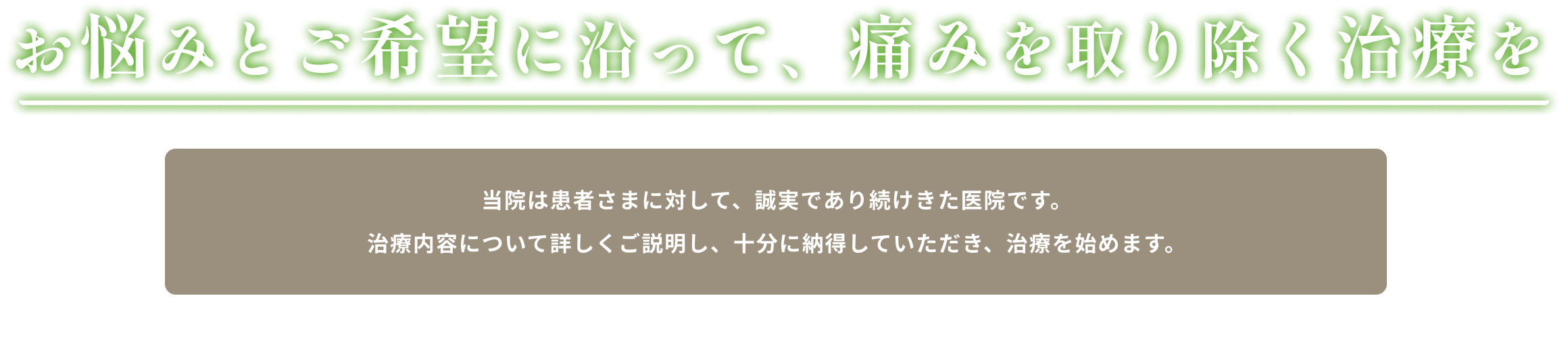 お悩みとご希望に沿って、痛みを取り除く治療を,当院は患者さまに対して、誠実であり続けてきた医院です。治療内容について詳しくご説明し、患者さまには十分にご納得いただいた上で治療を始めます。